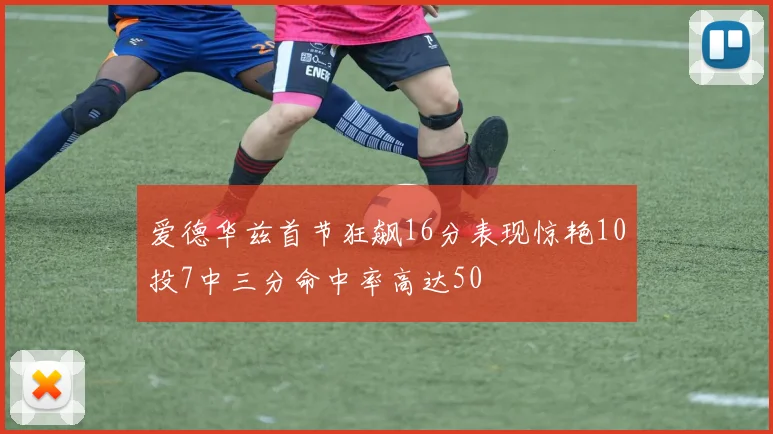 爱德华兹首节狂飙16分表现惊艳10投7中三分命中率高达50