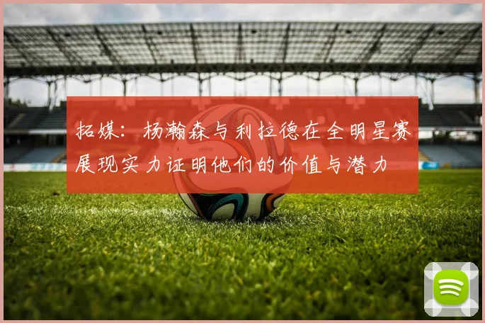 拓媒：杨瀚森与利拉德在全明星赛展现实力证明他们的价值与潜力