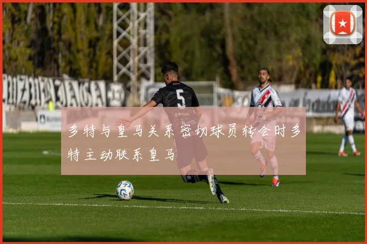 多特与皇马关系密切球员转会时多特主动联系皇马
