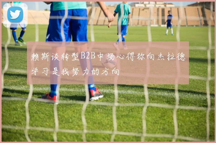 赖斯谈转型B2B中场心得称向杰拉德学习是我努力的方向