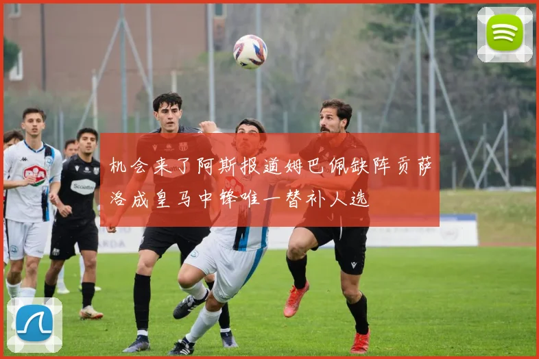 机会来了阿斯报道姆巴佩缺阵贡萨洛成皇马中锋唯一替补人选