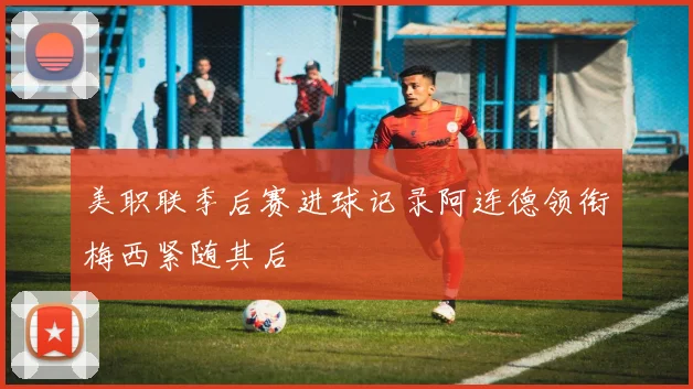 美职联季后赛进球记录阿连德领衔梅西紧随其后