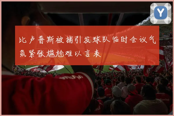 比卢普斯被捕引发球队临时会议气氛紧张尴尬难以言表
