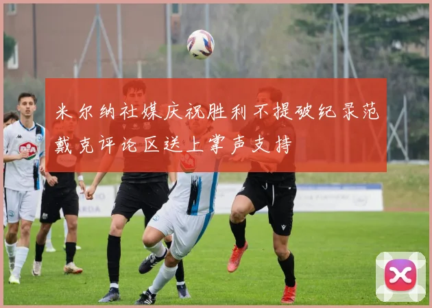 米尔纳社媒庆祝胜利不提破纪录范戴克评论区送上掌声支持