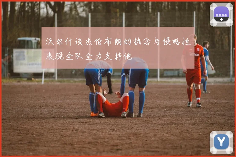 沃尔什谈杰伦布朗的执念与侵略性表现全队全力支持他