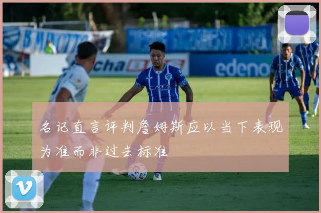 名记直言评判詹姆斯应以当下表现为准而非过去标准