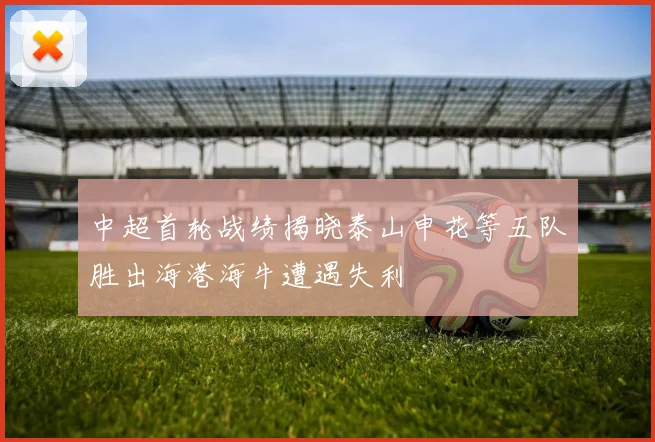 中超首轮战绩揭晓泰山申花等五队胜出海港海牛遭遇失利