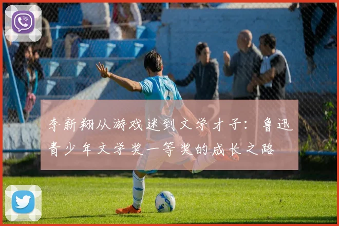 李新翔从游戏迷到文学才子：鲁迅青少年文学奖一等奖的成长之路