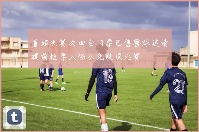 鲁超决赛次回合门票已售罄球迷请提前检票入场以免耽误比赛