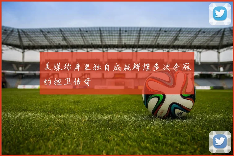 美媒称库里独自成就辉煌多次夺冠的控卫传奇