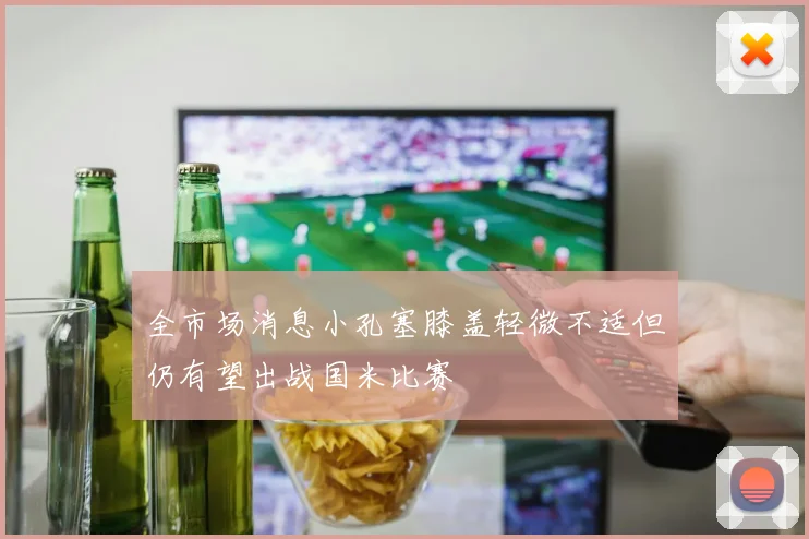 全市场消息小孔塞膝盖轻微不适但仍有望出战国米比赛