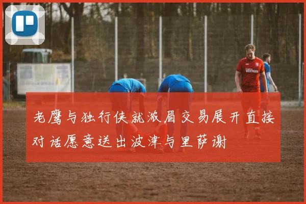 老鹰与独行侠就浓眉交易展开直接对话愿意送出波津与里萨谢