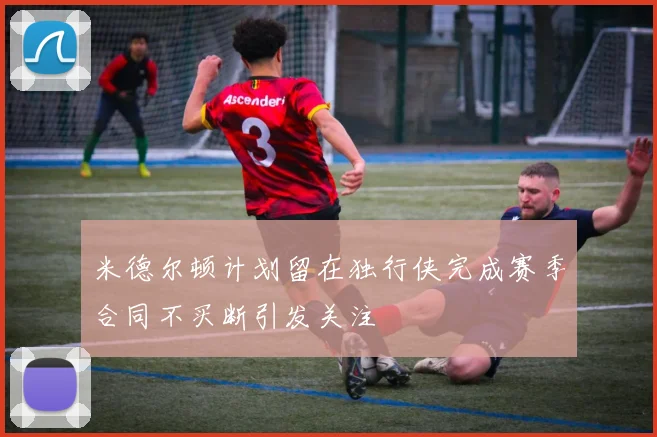 米德尔顿计划留在独行侠完成赛季合同不买断引发关注