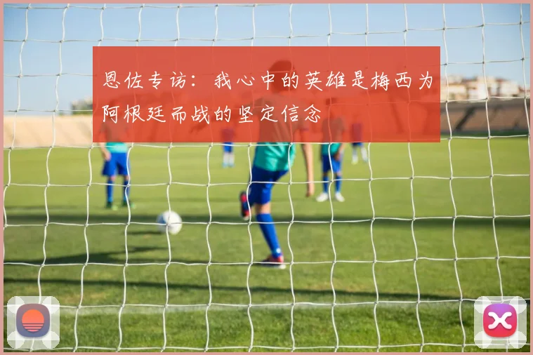 恩佐专访：我心中的英雄是梅西为阿根廷而战的坚定信念