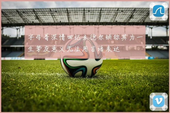 字母哥深情回忆米德尔顿称其为一生挚友意义无法用言语表达
