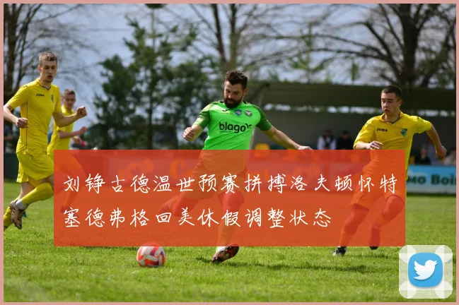 刘铮古德温世预赛拼搏洛夫顿怀特塞德弗格回美休假调整状态