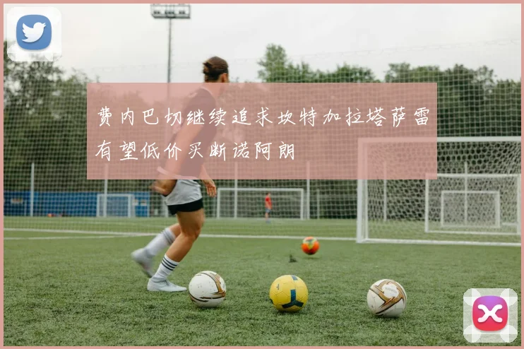 费内巴切继续追求坎特加拉塔萨雷有望低价买断诺阿朗