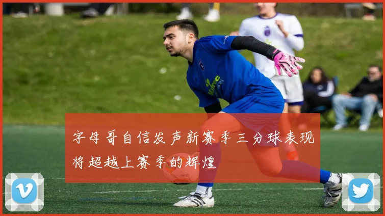 字母哥自信发声新赛季三分球表现将超越上赛季的辉煌