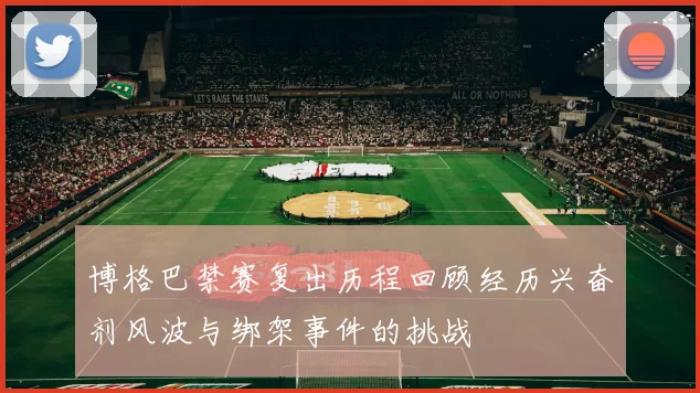 博格巴禁赛复出历程回顾经历兴奋剂风波与绑架事件的挑战