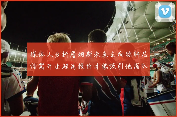 媒体人分析詹姆斯未来去向称轩尼诗需开出超高报价才能吸引他离队