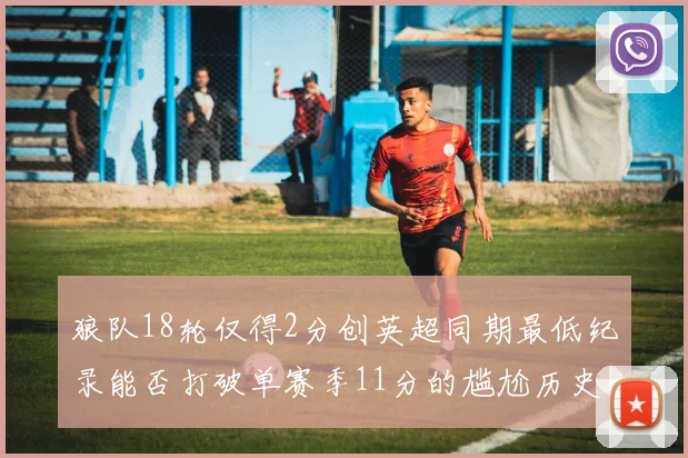 狼队18轮仅得2分创英超同期最低纪录能否打破单赛季11分的尴尬历史