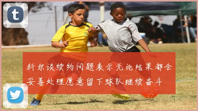 科尔谈续约问题表示无论结果都会妥善处理愿意留下球队继续奋斗