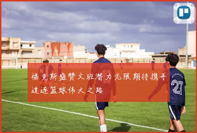 福克斯盛赞文班潜力无限期待携手追逐篮球伟大之路