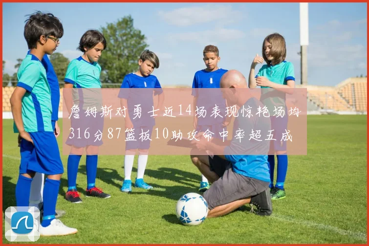 詹姆斯对勇士近14场表现惊艳场均316分87篮板10助攻命中率超五成