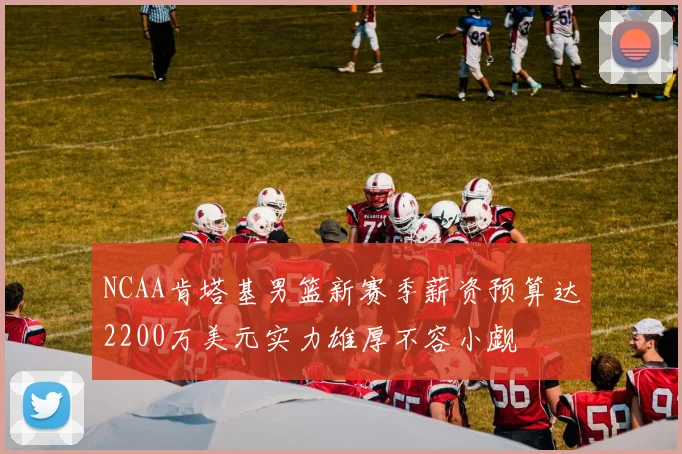 NCAA肯塔基男篮新赛季薪资预算达2200万美元实力雄厚不容小觑