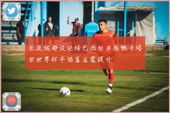 长友佑都谈逆转巴西经历感慨卡塔尔世界杯半场落后需提升