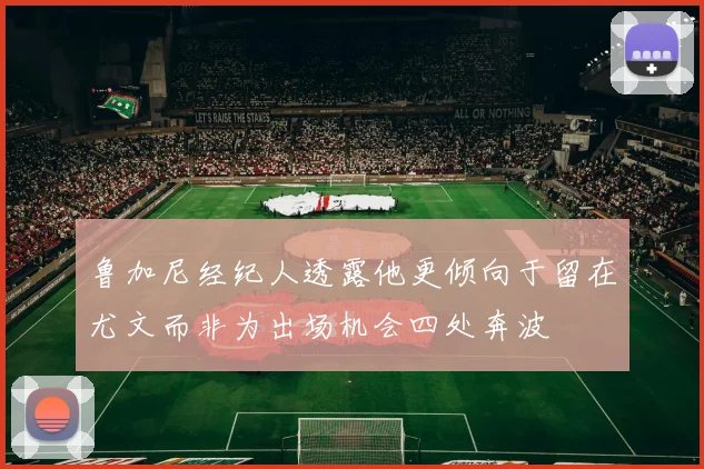 鲁加尼经纪人透露他更倾向于留在尤文而非为出场机会四处奔波