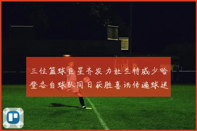 三位篮球巨星齐发力杜兰特威少哈登各自球队同日获胜喜讯传遍球迷圈