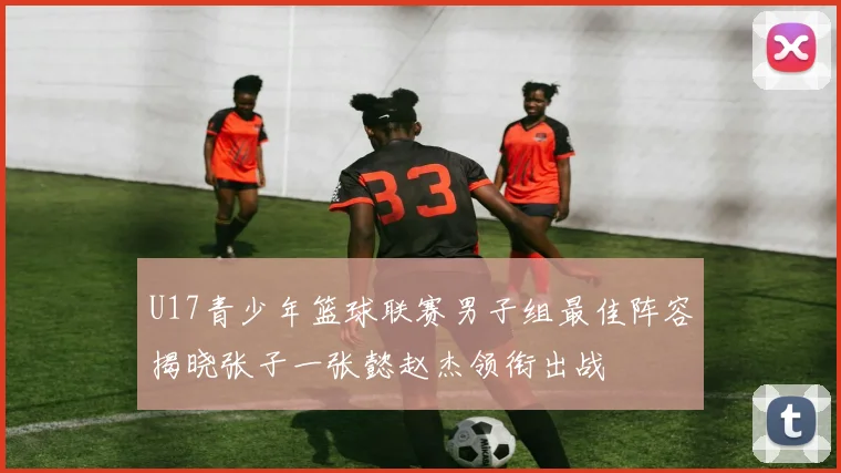 U17青少年篮球联赛男子组最佳阵容揭晓张子一张懿赵杰领衔出战