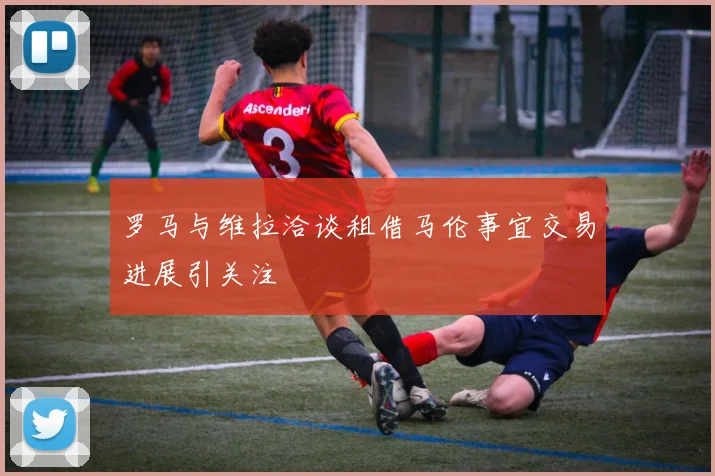 罗马与维拉洽谈租借马伦事宜交易进展引关注