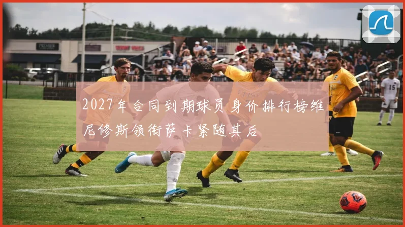 2027年合同到期球员身价排行榜维尼修斯领衔萨卡紧随其后