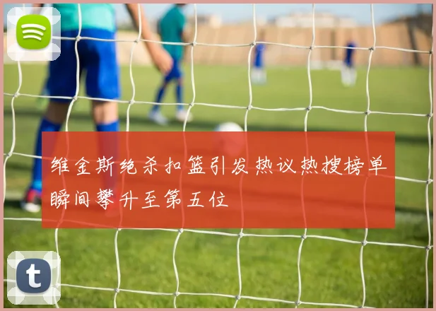 维金斯绝杀扣篮引发热议热搜榜单瞬间攀升至第五位