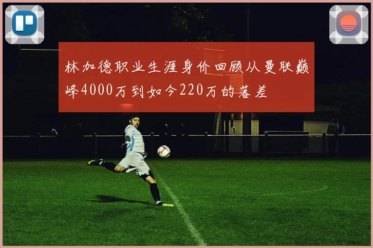 林加德职业生涯身价回顾从曼联巅峰4000万到如今220万的落差