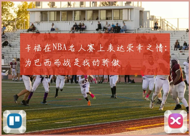 卡福在NBA名人赛上表达荣幸之情：为巴西而战是我的骄傲