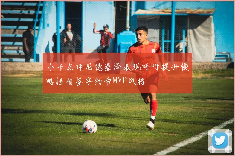 小卡点评尼德豪泽表现呼吁提升侵略性借鉴字约帝MVP风格