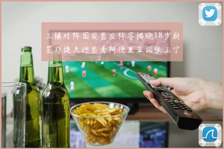 三镇对阵国安首发阵容揭晓18岁新星邓捷夫迎首秀阿德里亚诺张玉宁领衔出战