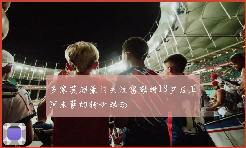 多家英超豪门关注富勒姆18岁后卫阿米萨的转会动态